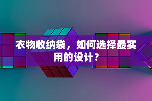 衣物收纳袋，如何选择最实用的设计？