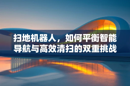 扫地机器人，如何平衡智能导航与高效清扫的双重挑战？