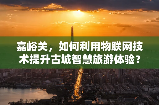 嘉峪关，如何利用物联网技术提升古城智慧旅游体验？