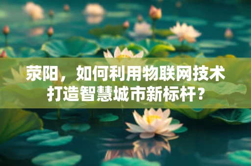 荥阳，如何利用物联网技术打造智慧城市新标杆？