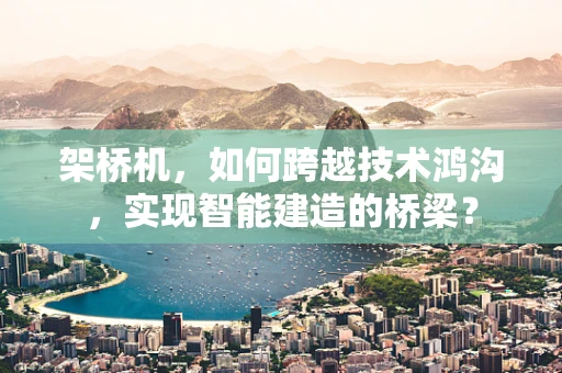 架桥机，如何跨越技术鸿沟，实现智能建造的桥梁？
