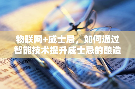 物联网+威士忌，如何通过智能技术提升威士忌的酿造与储存体验？