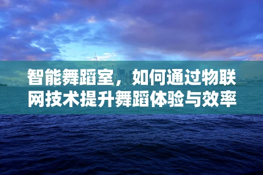 智能舞蹈室，如何通过物联网技术提升舞蹈体验与效率？