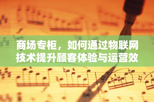 商场专柜，如何通过物联网技术提升顾客体验与运营效率？