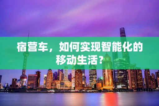 宿营车，如何实现智能化的移动生活？