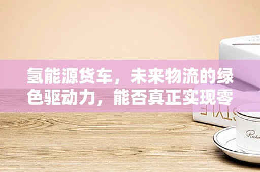 氢能源货车，未来物流的绿色驱动力，能否真正实现零排放？