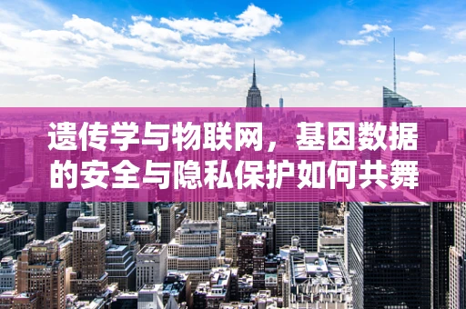 遗传学与物联网，基因数据的安全与隐私保护如何共舞？