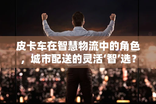 皮卡车在智慧物流中的角色，城市配送的灵活‘智’选？