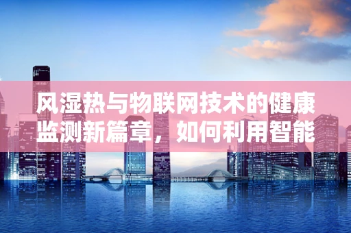 风湿热与物联网技术的健康监测新篇章，如何利用智能设备进行早期预警？