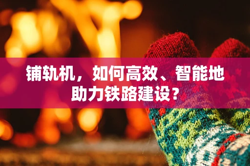 铺轨机，如何高效、智能地助力铁路建设？