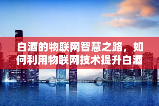 白酒的物联网智慧之路，如何利用物联网技术提升白酒生产与管理的智能化水平？