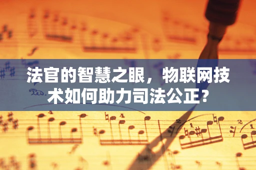 法官的智慧之眼，物联网技术如何助力司法公正？