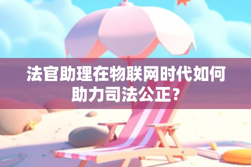 法官助理在物联网时代如何助力司法公正？