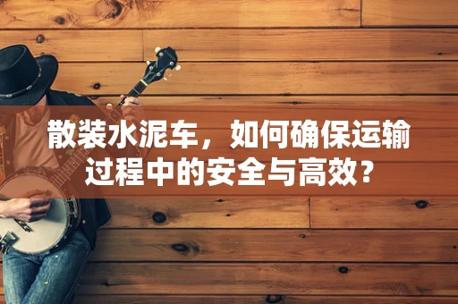 散装水泥车，如何确保运输过程中的安全与高效？