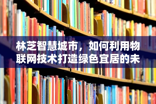 林芝智慧城市，如何利用物联网技术打造绿色宜居的未来之城？
