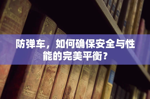 防弹车，如何确保安全与性能的完美平衡？