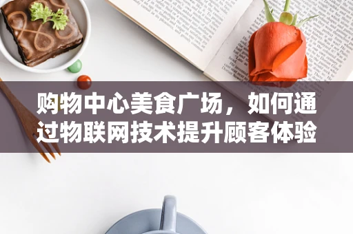 购物中心美食广场，如何通过物联网技术提升顾客体验与运营效率？