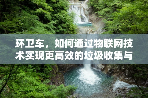 环卫车，如何通过物联网技术实现更高效的垃圾收集与处理？
