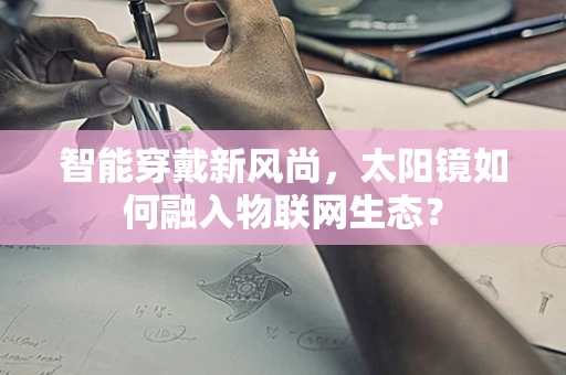智能穿戴新风尚，太阳镜如何融入物联网生态？