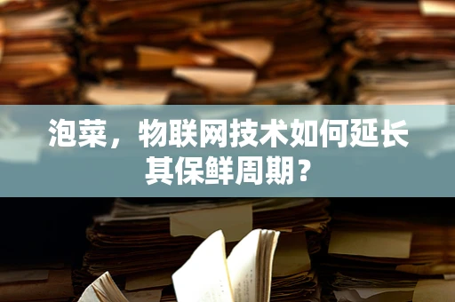 泡菜，物联网技术如何延长其保鲜周期？