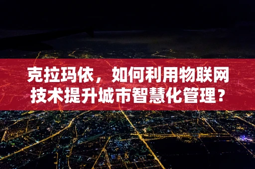 克拉玛依，如何利用物联网技术提升城市智慧化管理？