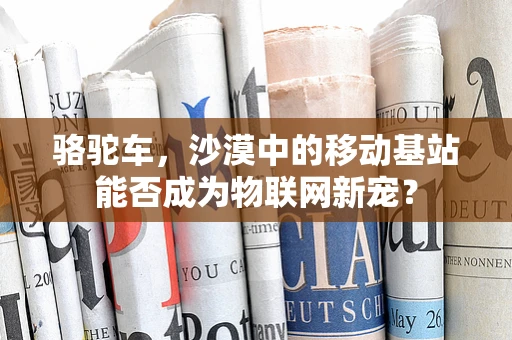 骆驼车，沙漠中的移动基站能否成为物联网新宠？