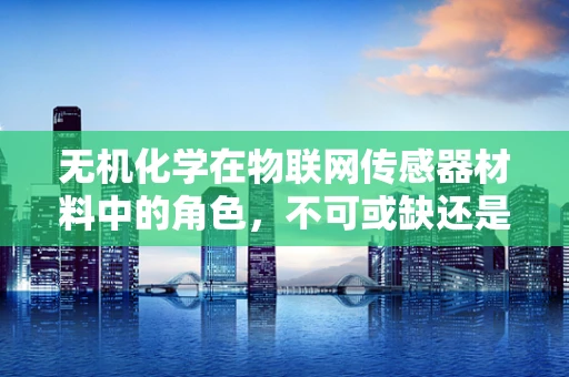 无机化学在物联网传感器材料中的角色，不可或缺还是锦上添花？