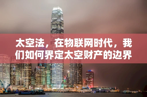 太空法，在物联网时代，我们如何界定太空财产的边界？