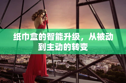 纸巾盒的智能升级，从被动到主动的转变