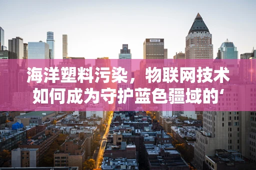 海洋塑料污染，物联网技术如何成为守护蓝色疆域的‘隐形之手’？