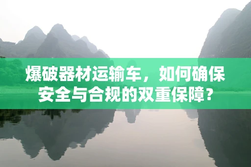 爆破器材运输车，如何确保安全与合规的双重保障？