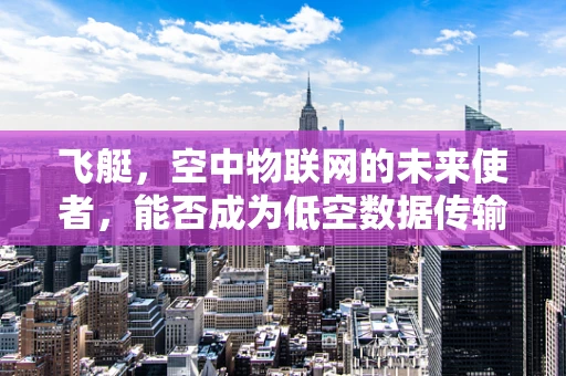 飞艇，空中物联网的未来使者，能否成为低空数据传输的‘空中之翼’？