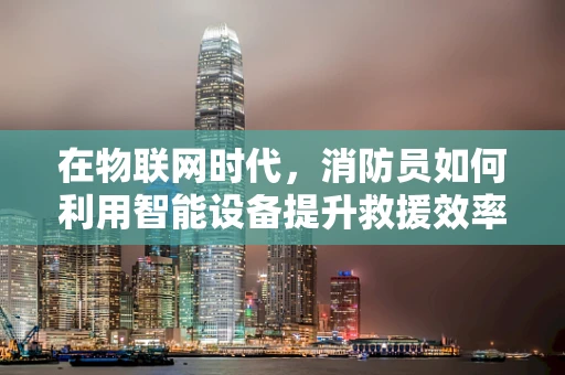 在物联网时代，消防员如何利用智能设备提升救援效率？