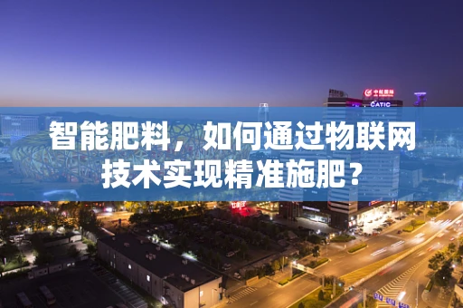 智能肥料，如何通过物联网技术实现精准施肥？