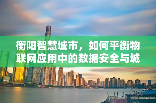 衡阳智慧城市，如何平衡物联网应用中的数据安全与城市发展？