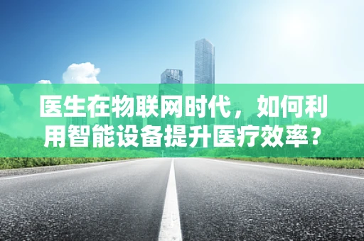 医生在物联网时代，如何利用智能设备提升医疗效率？