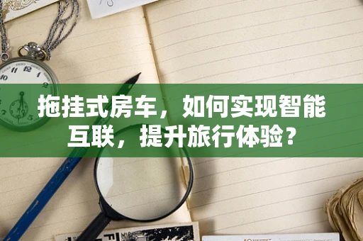 拖挂式房车，如何实现智能互联，提升旅行体验？