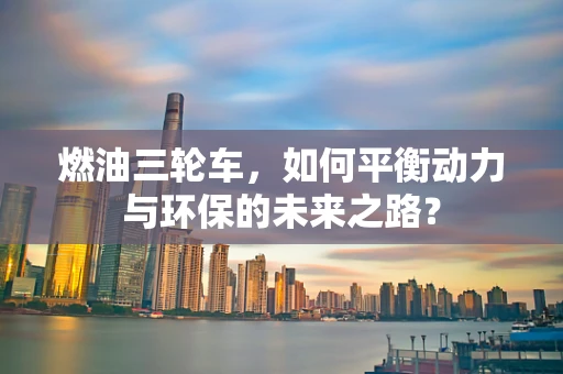 燃油三轮车，如何平衡动力与环保的未来之路？
