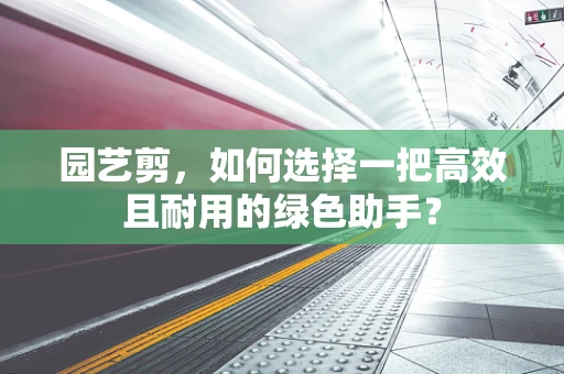 园艺剪，如何选择一把高效且耐用的绿色助手？