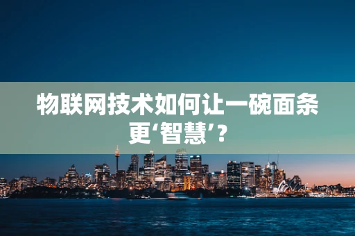 物联网技术如何让一碗面条更‘智慧’？