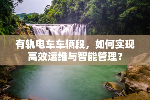 有轨电车车辆段，如何实现高效运维与智能管理？