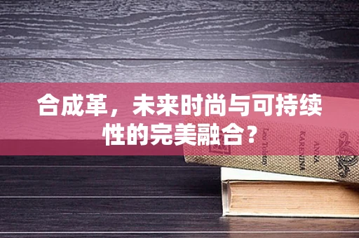 合成革，未来时尚与可持续性的完美融合？