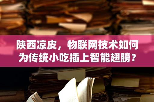 陕西凉皮，物联网技术如何为传统小吃插上智能翅膀？
