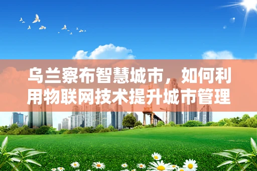 乌兰察布智慧城市，如何利用物联网技术提升城市管理效率？