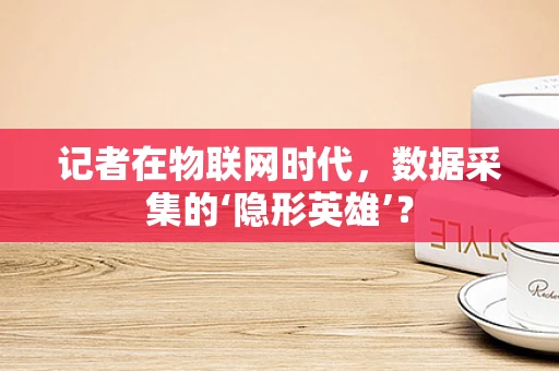 记者在物联网时代，数据采集的‘隐形英雄’？