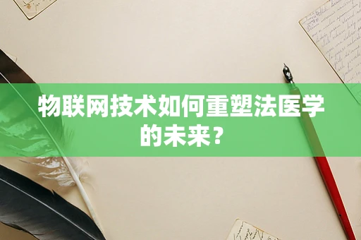 物联网技术如何重塑法医学的未来？