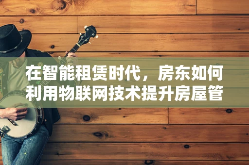 在智能租赁时代，房东如何利用物联网技术提升房屋管理效率？