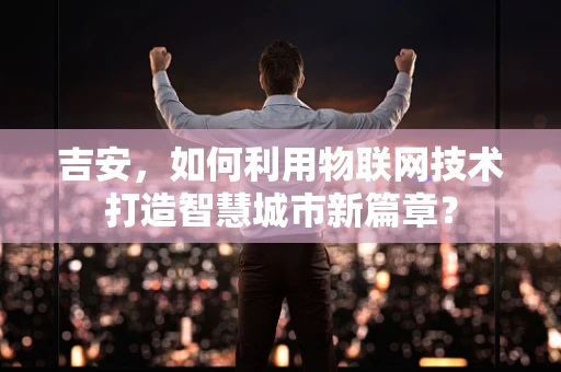 吉安，如何利用物联网技术打造智慧城市新篇章？
