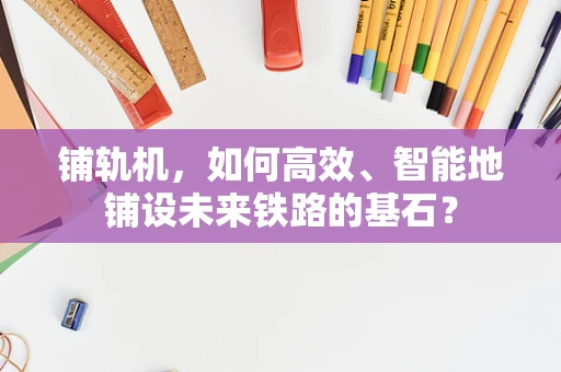 铺轨机，如何高效、智能地铺设未来铁路的基石？