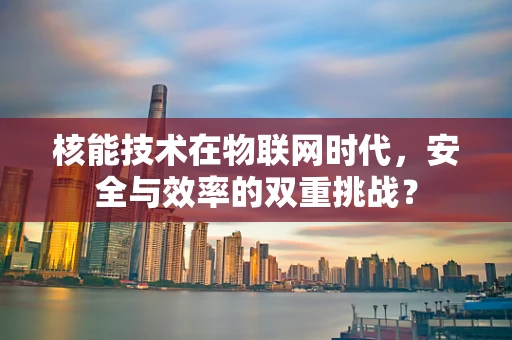 核能技术在物联网时代，安全与效率的双重挑战？